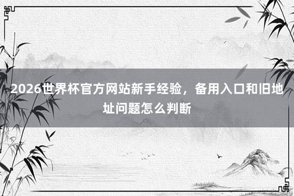 2026世界杯官方网站新手经验，备用入口和旧地址问题怎么判断