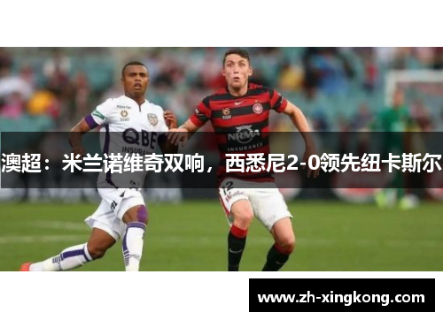 澳超：米兰诺维奇双响，西悉尼2-0领先纽卡斯尔