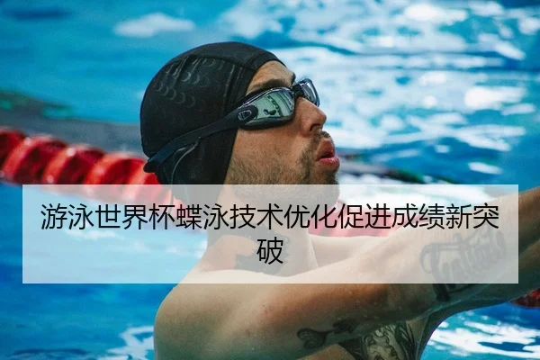 游泳世界杯蝶泳技术优化促进成绩新突破